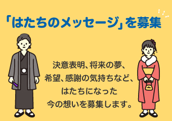 はたちのメッセージを募集します。決意表明、将来の夢、希望、感謝の気持ちなど、はたちになった今の想いを募集します。
