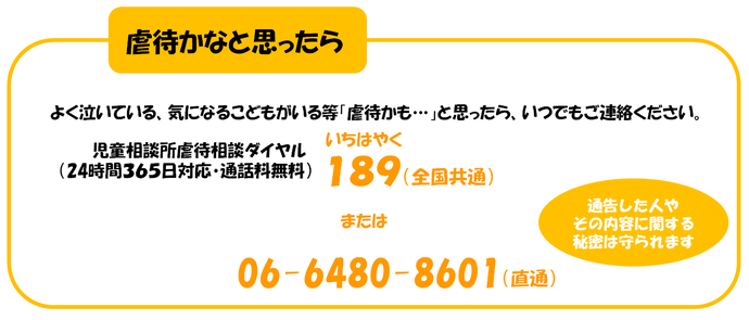 虐待かなと思ったら よく泣いている、気になるこどもがいる等「虐待かも…」と思ったら、いつでもご連絡ください。 児童相談所虐待対応ダイヤル （24時間365日対応・通話料無料） 189 いちはやく 通告した人やその内容に関する 秘密は守られます