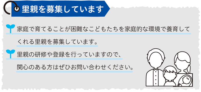  里親を募集しています 家庭で育てることが困難なこどもたちを家庭的な環境で養育してくれる里親を募集しています。 里親の研修や登録を行っていますので、関心のある方はぜひお問い合わせください。